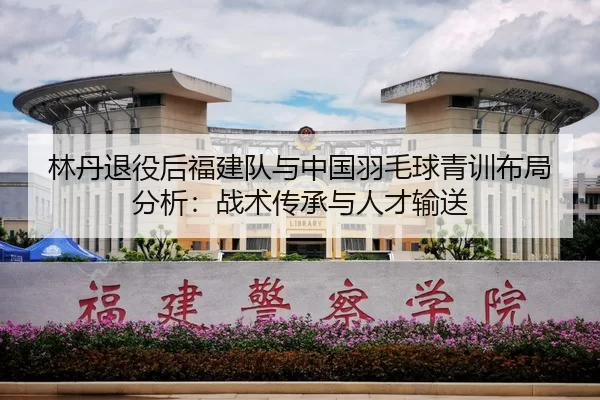 林丹退役后福建队与中国羽毛球青训布局分析：战术传承与人才输送